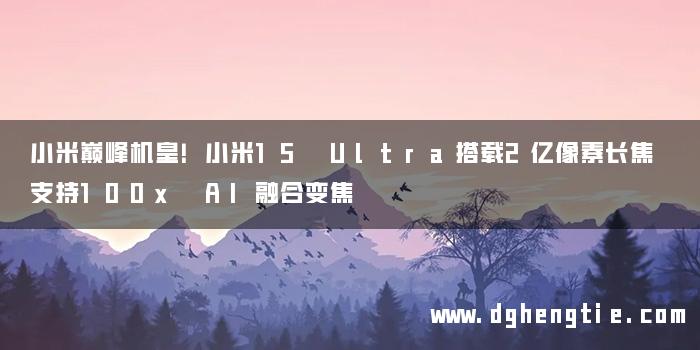 小米巅峰机皇！小米15 Ultra搭载2亿像素长焦 支持100x AI融合变焦